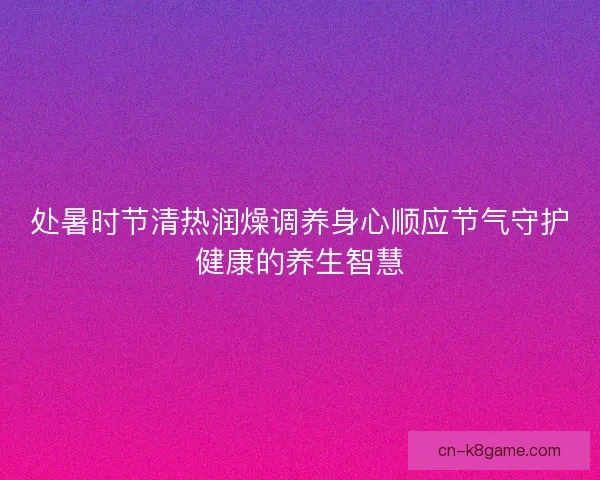 处暑时节清热润燥调养身心顺应节气守护健康的养生智慧