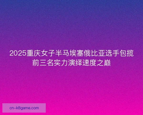 2025重庆女子半马埃塞俄比亚选手包揽前三名实力演绎速度之巅