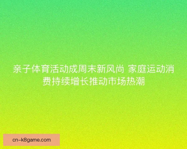 亲子体育活动成周末新风尚 家庭运动消费持续增长推动市场热潮